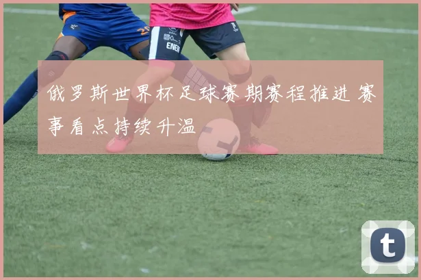 俄罗斯世界杯足球赛期赛程推进 赛事看点持续升温