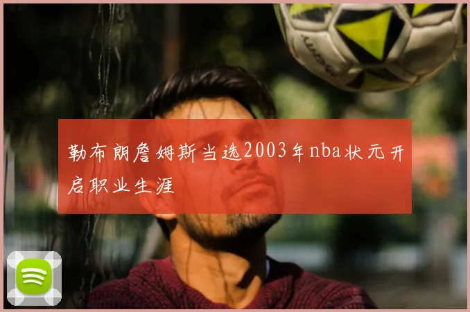 勒布朗詹姆斯当选2003年nba状元开启职业生涯