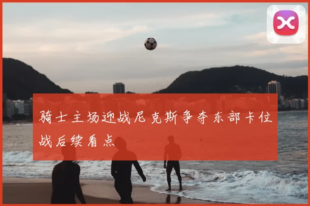 骑士主场迎战尼克斯争夺东部卡位战后续看点