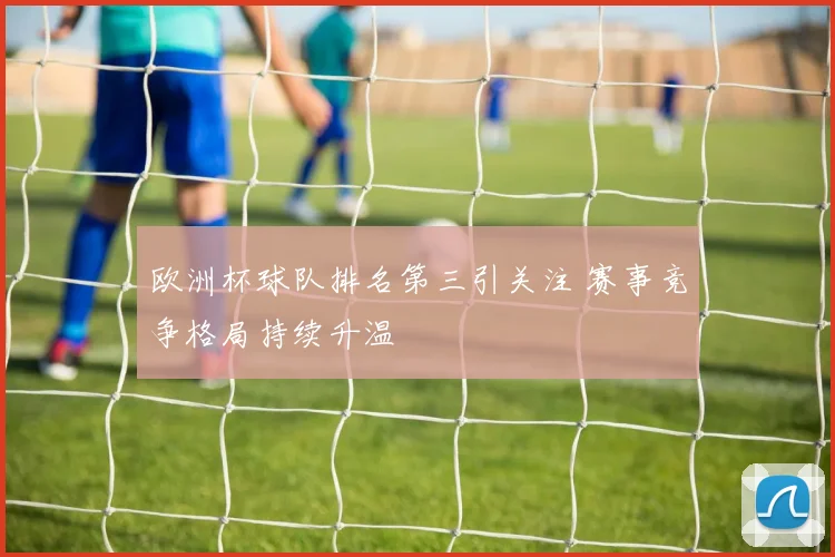 欧洲杯球队排名第三引关注 赛事竞争格局持续升温