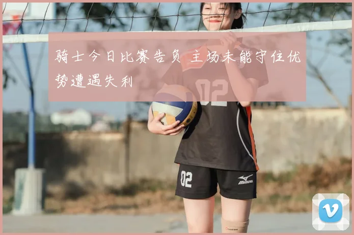 骑士今日比赛告负 主场未能守住优势遭遇失利