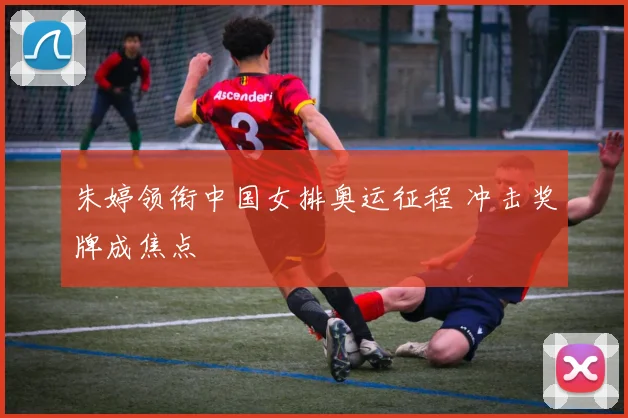 朱婷领衔中国女排奥运征程 冲击奖牌成焦点