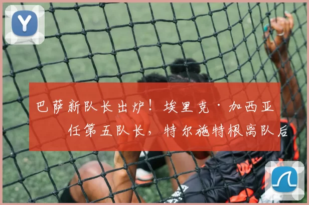 巴萨新队长出炉！埃里克·加西亚接任第五队长，特尔施特根离队后的新变化