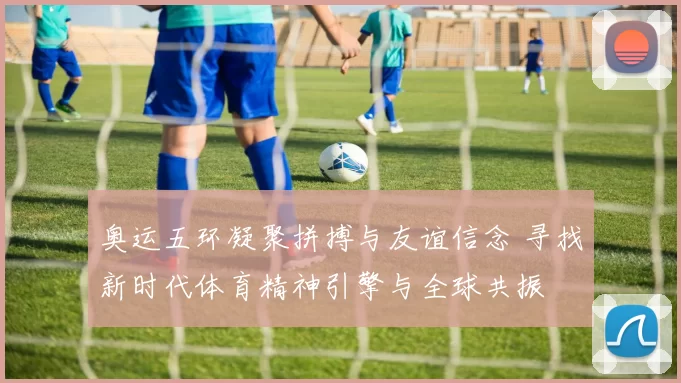 奥运五环凝聚拼搏与友谊信念 寻找新时代体育精神引擎与全球共振