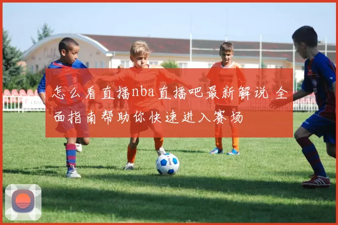 怎么看直播nba直播吧最新解说 全面指南帮助你快速进入赛场