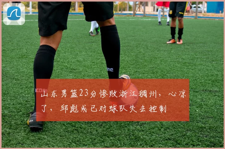 山东男篮23分惨败浙江稠州，心凉了，邱彪或已对球队失去控制