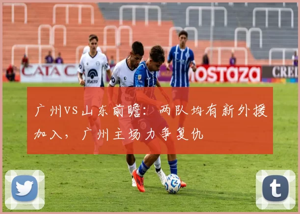 广州vs山东前瞻：两队均有新外援加入，广州主场力争复仇