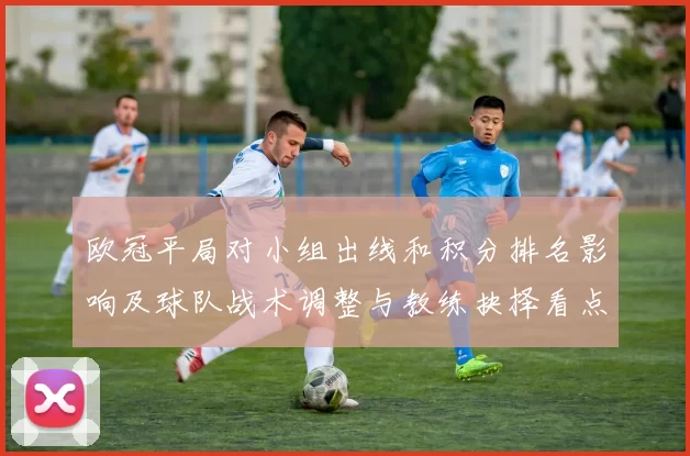 欧冠平局对小组出线和积分排名影响及球队战术调整与教练抉择看点