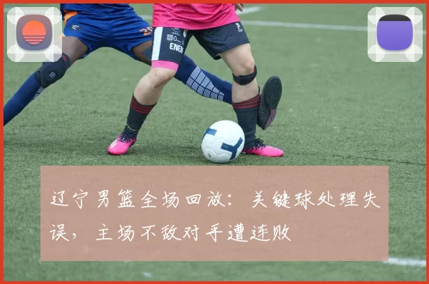 辽宁男篮全场回放：关键球处理失误，主场不敌对手遭连败