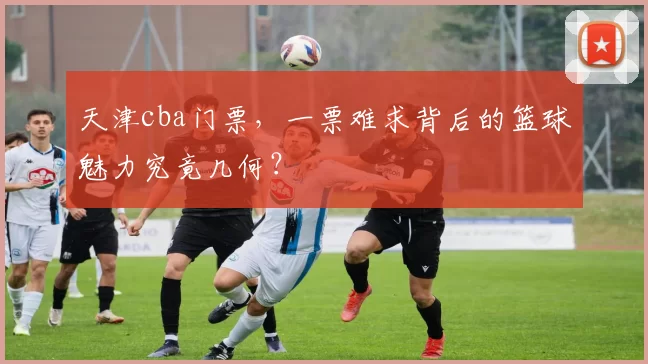 天津cba门票，一票难求背后的篮球魅力究竟几何？