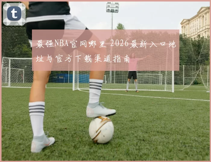 最强NBA官网哪里 2026最新入口地址与官方下载渠道指南