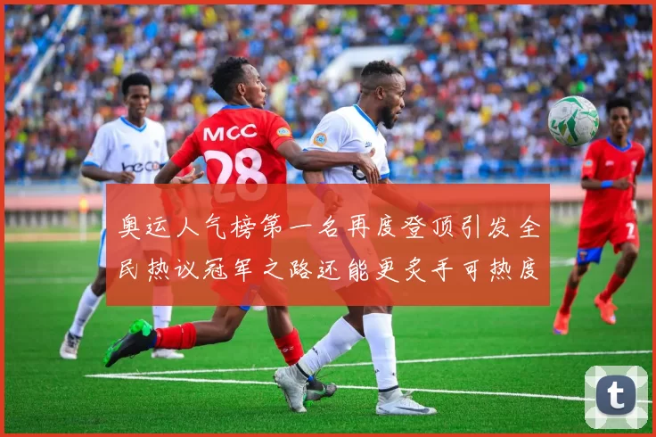 奥运人气榜第一名再度登顶引发全民热议冠军之路还能更炙手可热度