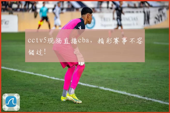 cctv5现场直播cba，精彩赛事不容错过！