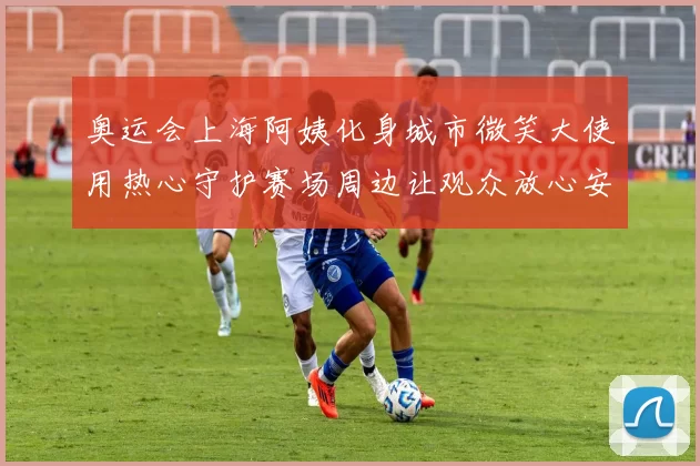 奥运会上海阿姨化身城市微笑大使用热心守护赛场周边让观众放心安心