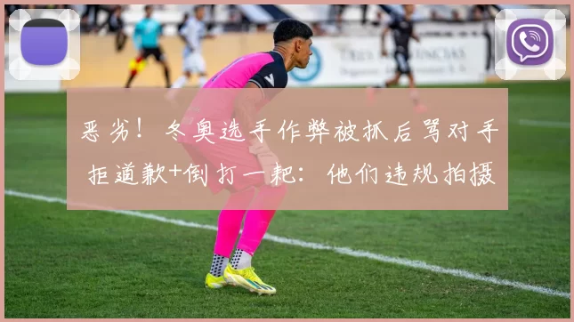 恶劣！冬奥选手作弊被抓后骂对手 拒道歉+倒打一耙：他们违规拍摄