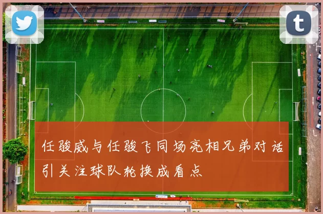 任骏威与任骏飞同场亮相兄弟对话引关注球队轮换成看点