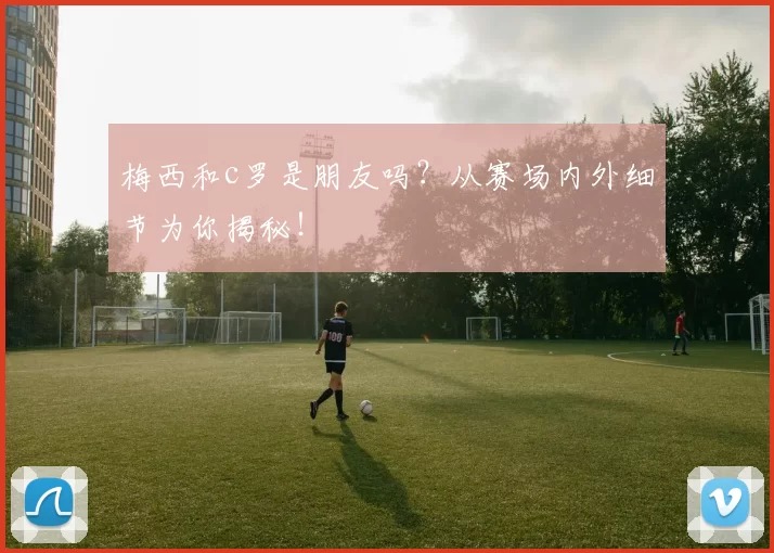 梅西和c罗是朋友吗？从赛场内外细节为你揭秘！