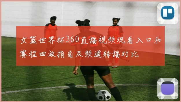 女篮世界杯360直播视频观看入口和赛程回放指南及频道转播对比