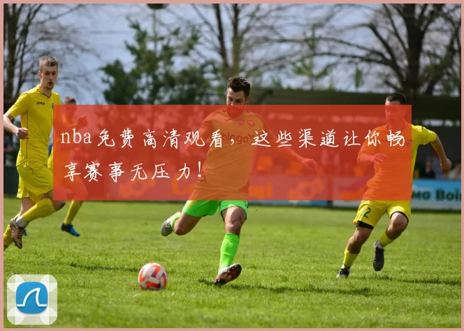 nba免费高清观看，这些渠道让你畅享赛事无压力！