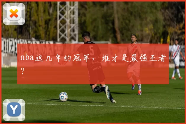 nba这几年的冠军，谁才是最强王者？
