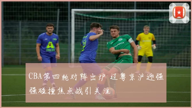 CBA第四轮对阵出炉 辽粤京沪迎强强碰撞焦点战引关注