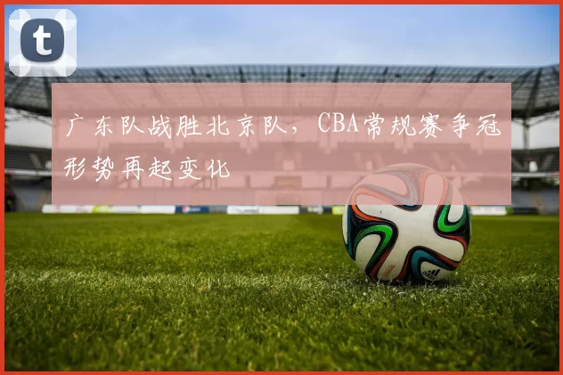 广东队战胜北京队，CBA常规赛争冠形势再起变化