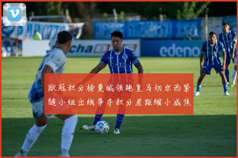 欧冠积分榜曼城领跑皇马切尔西紧随小组出线争夺积分差距缩小成焦点