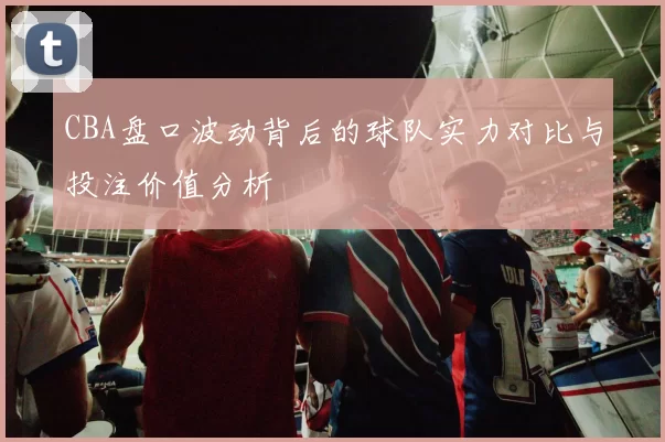 CBA盘口波动背后的球队实力对比与投注价值分析