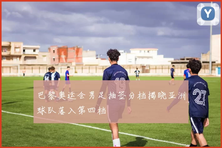 巴黎奥运会男足抽签分档揭晓亚洲球队落入第四档