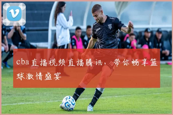 cba直播视频直播腾讯，带你畅享篮球激情盛宴