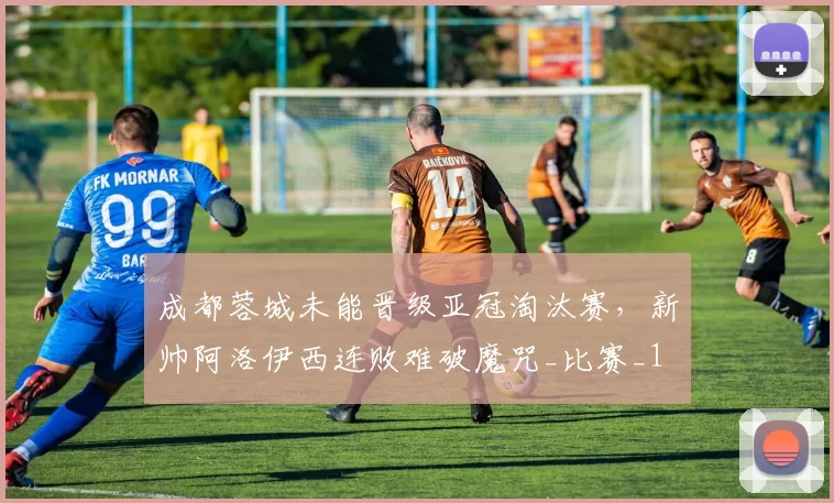 成都蓉城未能晋级亚冠淘汰赛，新帅阿洛伊西连败难破魔咒_比赛_1