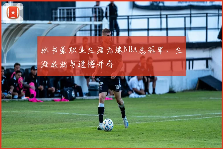 林书豪职业生涯无缘NBA总冠军，生涯成就与遗憾并存