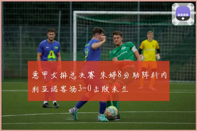 意甲女排总决赛 朱婷8分助阵科内利亚诺客场3-0击败米兰