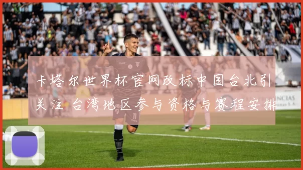 卡塔尔世界杯官网改标中国台北引关注 台湾地区参与资格与赛程安排解析