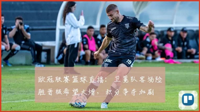 欧冠联赛篮球直播：卫冕队客场险胜晋级希望大增，积分争夺加剧