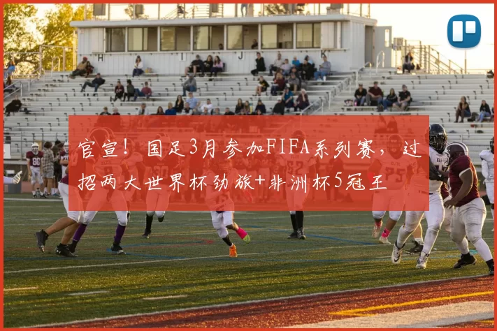 官宣！国足3月参加FIFA系列赛，过招两大世界杯劲旅+非洲杯5冠王