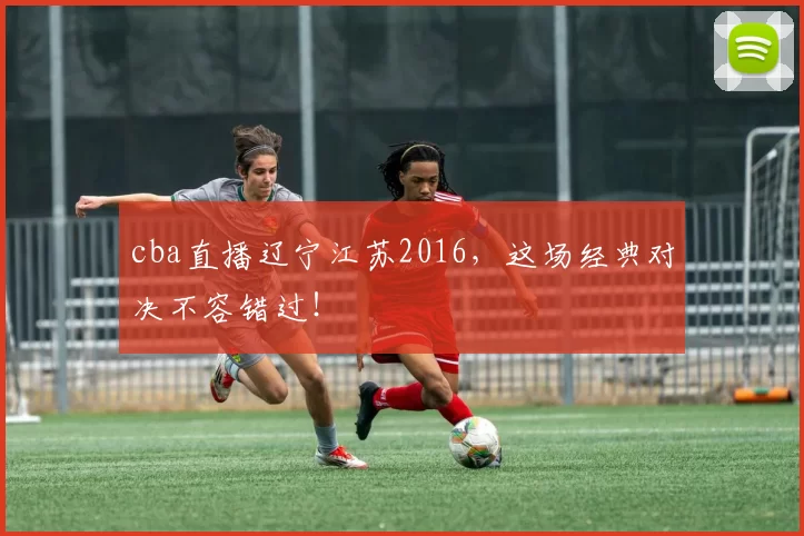 cba直播辽宁江苏2016，这场经典对决不容错过！