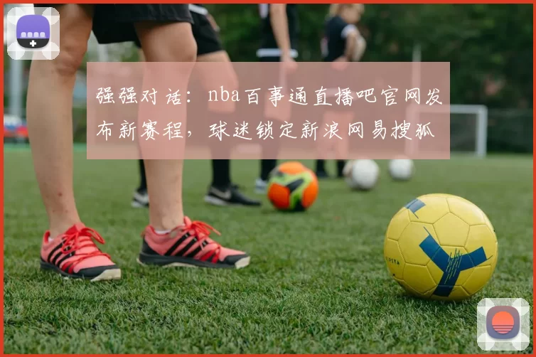 强强对话：nba百事通直播吧官网发布新赛程，球迷锁定新浪网易搜狐实时资讯