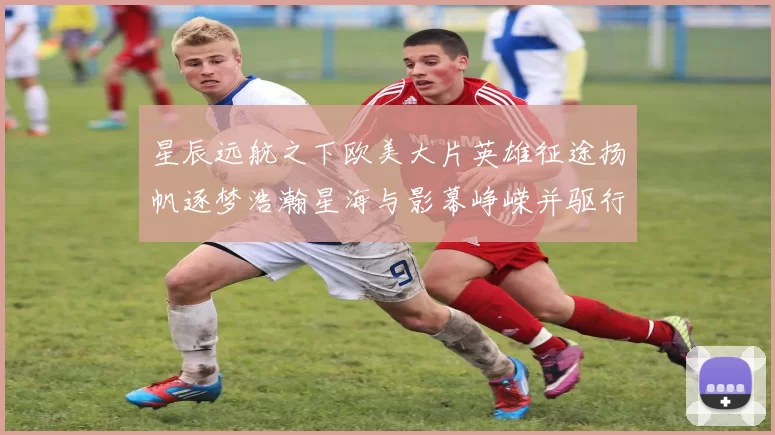 星辰远航之下欧美大片英雄征途扬帆逐梦浩瀚星海与影幕峥嵘并驱行