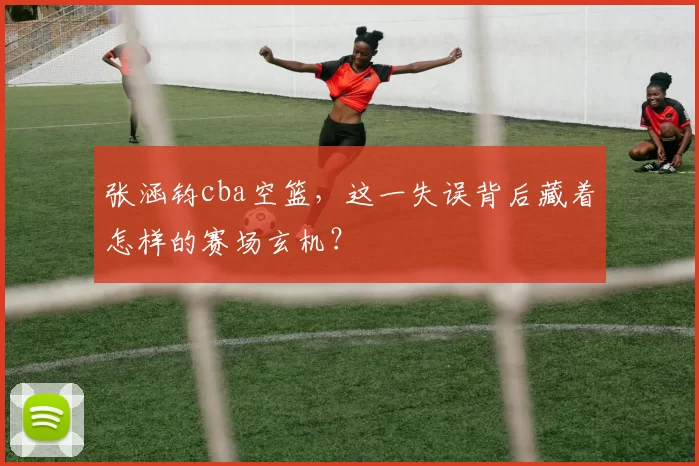 张涵钧cba空篮，这一失误背后藏着怎样的赛场玄机？