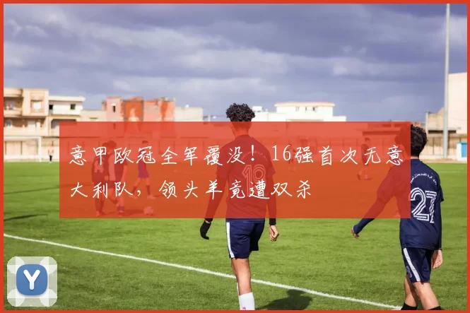 意甲欧冠全军覆没！16强首次无意大利队，领头羊竟遭双杀