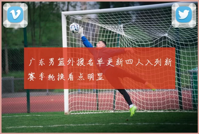 广东男篮外援名单更新四人入列新赛季轮换看点明显