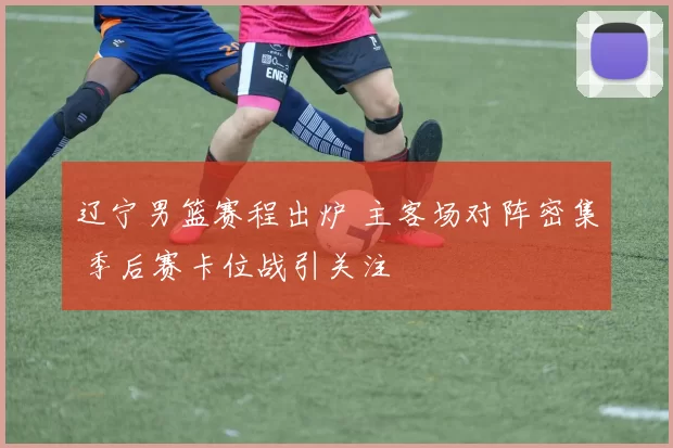 辽宁男篮赛程出炉 主客场对阵密集 季后赛卡位战引关注