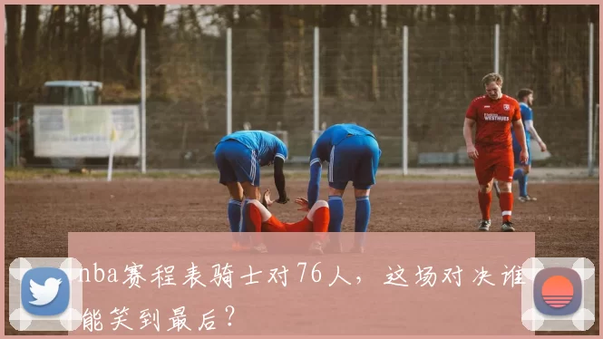 nba赛程表骑士对76人，这场对决谁能笑到最后？