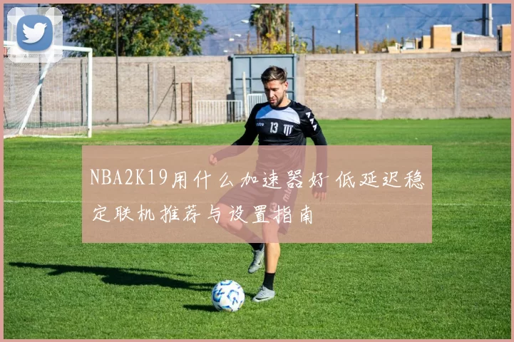 NBA2K19用什么加速器好 低延迟稳定联机推荐与设置指南