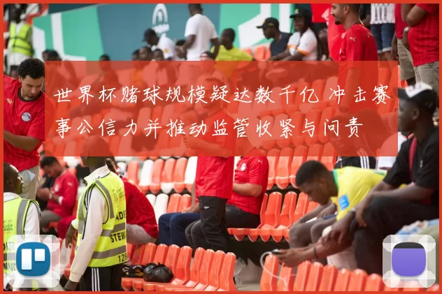 世界杯赌球规模疑达数千亿 冲击赛事公信力并推动监管收紧与问责