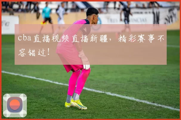 cba直播视频直播新疆，精彩赛事不容错过！