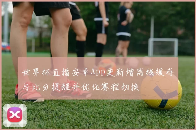 世界杯直播安卓App更新增离线缓存与比分提醒并优化赛程切换