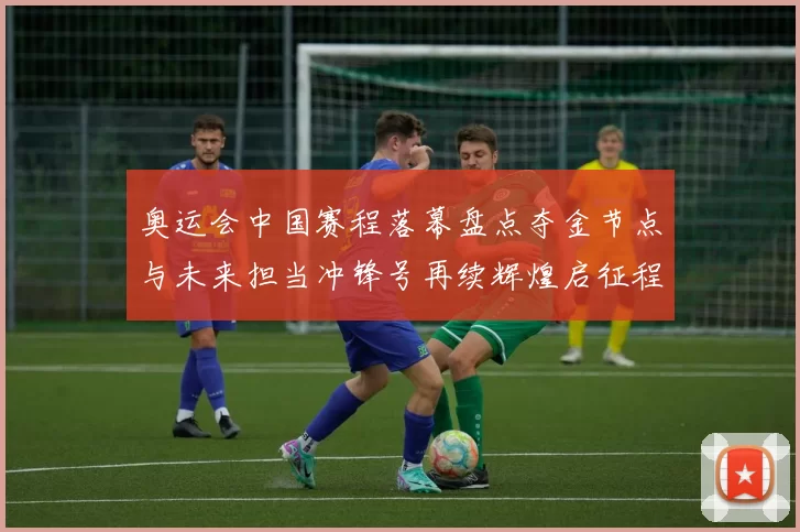 奥运会中国赛程落幕盘点夺金节点与未来担当冲锋号再续辉煌启征程