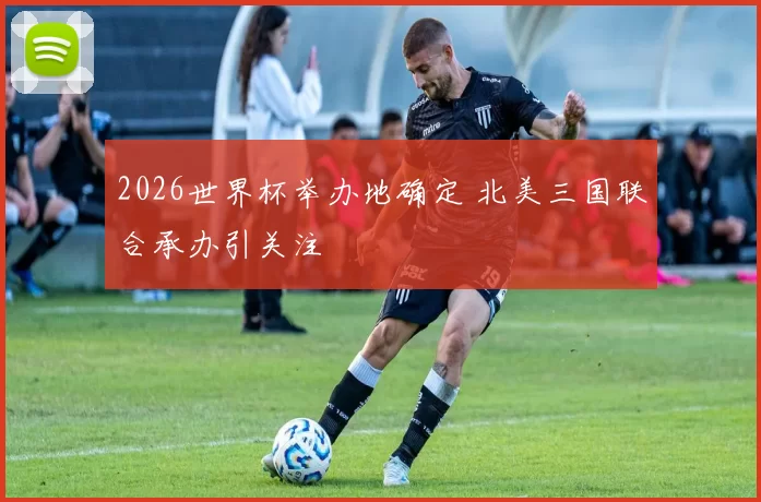 2026世界杯举办地确定 北美三国联合承办引关注